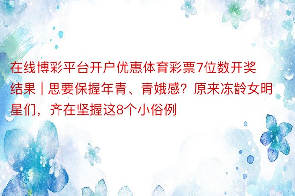 在线博彩平台开户优惠体育彩票7位数开奖结果 | 思要保握年青、青娥感？原来冻龄女明星们，齐在坚握这8个小俗例