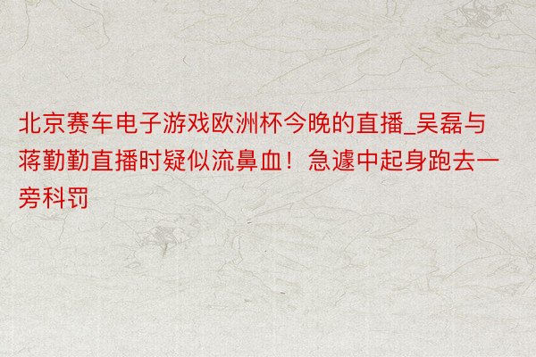 北京赛车电子游戏欧洲杯今晚的直播_吴磊与蒋勤勤直播时疑似流鼻血！急遽中起身跑去一旁科罚