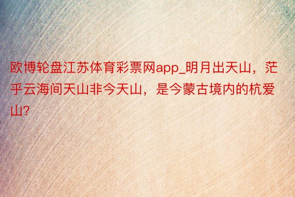 欧博轮盘江苏体育彩票网app_明月出天山，茫乎云海间天山非今天山，是今蒙古境内的杭爱山？