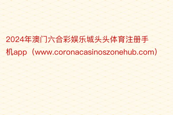 2024年澳门六合彩娱乐城头头体育注册手机app（www.coronacasinoszonehub.com）