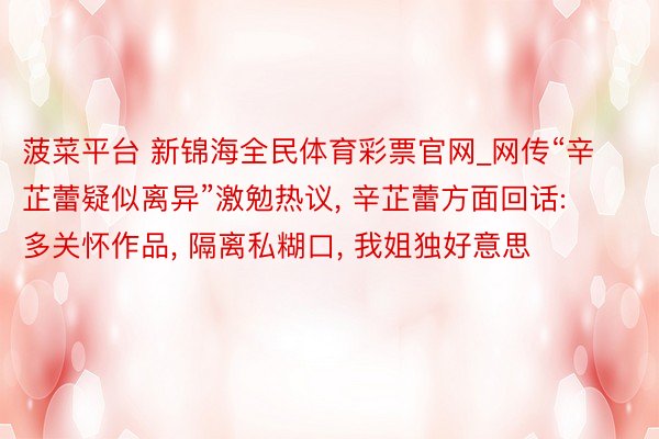 菠菜平台 新锦海全民体育彩票官网_网传“辛芷蕾疑似离异”激勉热议, 辛芷蕾方面回话: 多关怀作品, 隔离私糊口, 我姐独好意思