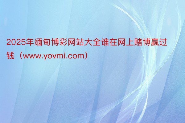 2025年缅甸博彩网站大全谁在网上赌博赢过钱（www.yovmi.com）