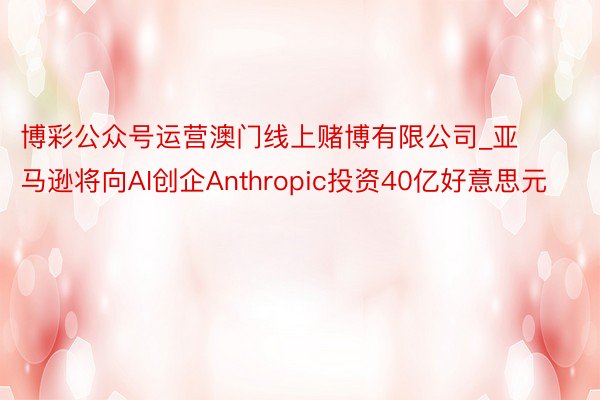 博彩公众号运营澳门线上赌博有限公司_亚马逊将向AI创企Anthropic投资40亿好意思元