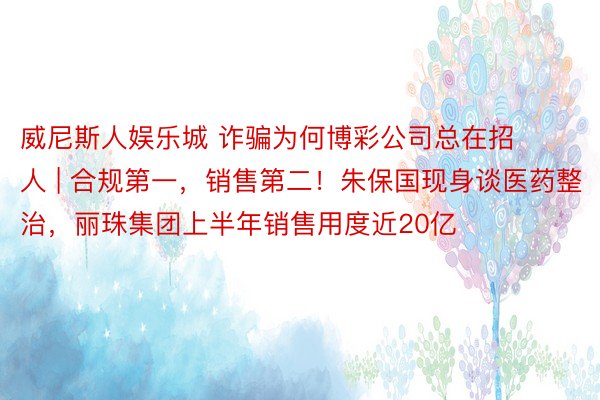 威尼斯人娱乐城 诈骗为何博彩公司总在招人 | 合规第一，销售第二！朱保国现身谈医药整治，丽珠集团上半年销售用度近20亿