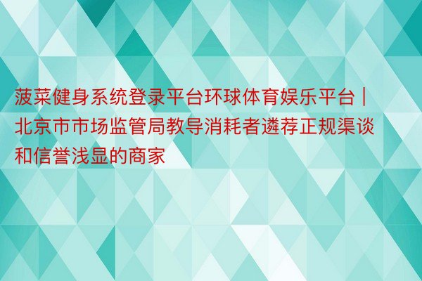 菠菜健身系统登录平台环球体育娱乐平台 | 北京市市场监管局教导消耗者遴荐正规渠谈和信誉浅显的商家