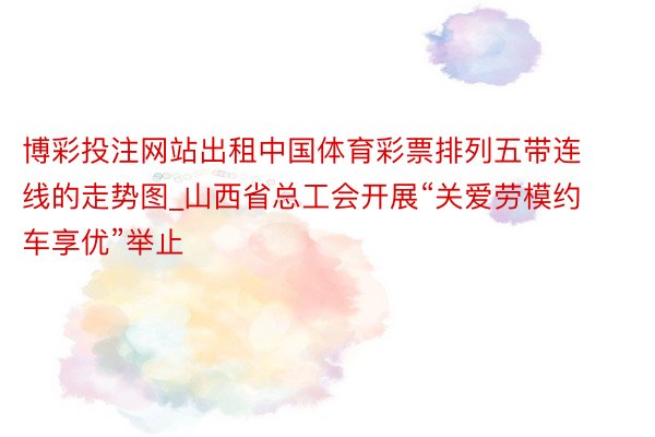 博彩投注网站出租中国体育彩票排列五带连线的走势图_山西省总工会开展“关爱劳模约车享优”举止